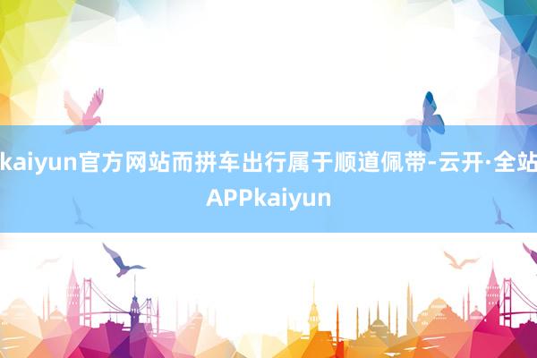 kaiyun官方网站而拼车出行属于顺道佩带-云开·全站APPkaiyun