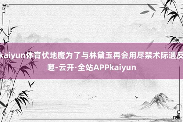 kaiyun体育伏地魔为了与林黛玉再会用尽禁术际遇反噬-云开·全站APPkaiyun