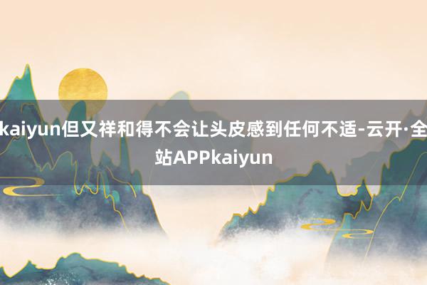 kaiyun但又祥和得不会让头皮感到任何不适-云开·全站APPkaiyun