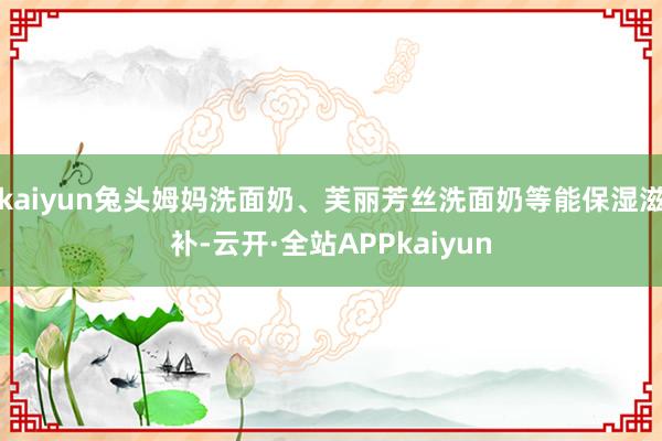 kaiyun兔头姆妈洗面奶、芙丽芳丝洗面奶等能保湿滋补-云开·全站APPkaiyun