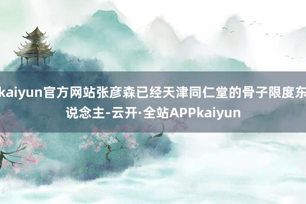 kaiyun官方网站张彦森已经天津同仁堂的骨子限度东说念主-云开·全站APPkaiyun