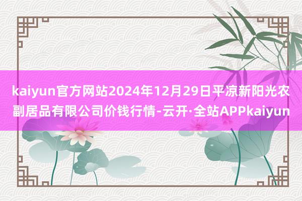 kaiyun官方网站2024年12月29日平凉新阳光农副居品有限公司价钱行情-云开·全站APPkaiyun