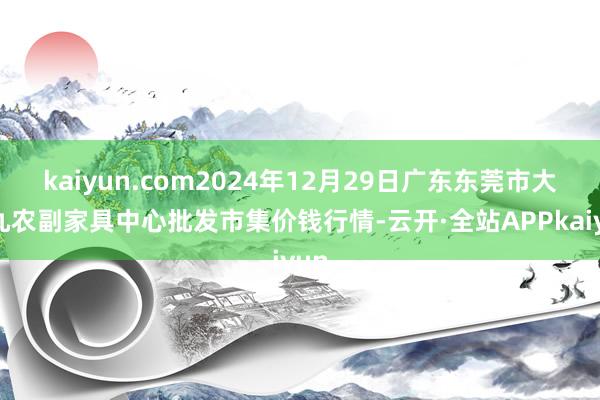 kaiyun.com2024年12月29日广东东莞市大京九农副家具中心批发市集价钱行情-云开·全站APPkaiyun