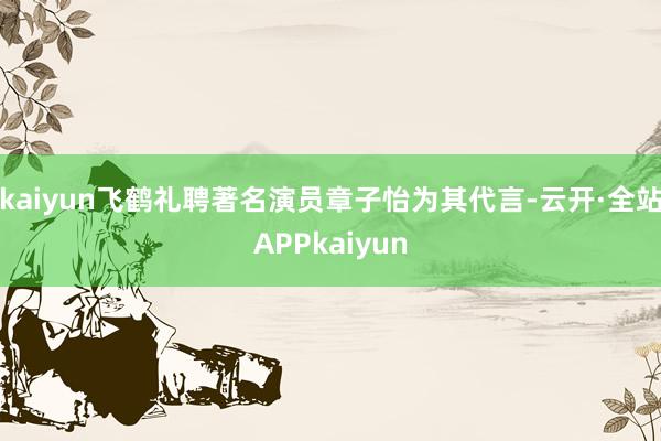 kaiyun飞鹤礼聘著名演员章子怡为其代言-云开·全站APPkaiyun