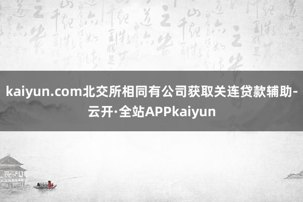kaiyun.com　　北交所相同有公司获取关连贷款辅助-云开·全站APPkaiyun