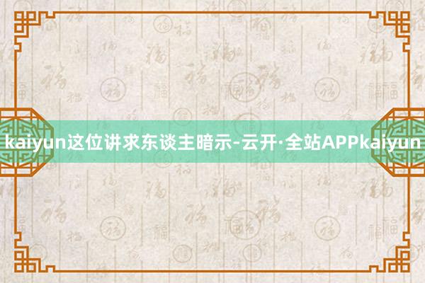 kaiyun 这位讲求东谈主暗示-云开·全站APPkaiyun