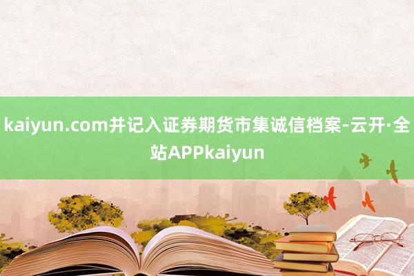 kaiyun.com并记入证券期货市集诚信档案-云开·全站APPkaiyun