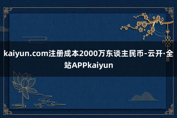 kaiyun.com注册成本2000万东谈主民币-云开·全站APPkaiyun