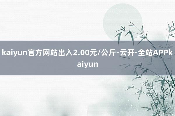 kaiyun官方网站出入2.00元/公斤-云开·全站APPkaiyun