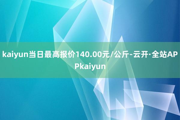 kaiyun当日最高报价140.00元/公斤-云开·全站APPkaiyun