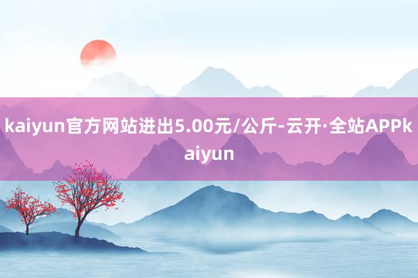 kaiyun官方网站进出5.00元/公斤-云开·全站APPkaiyun
