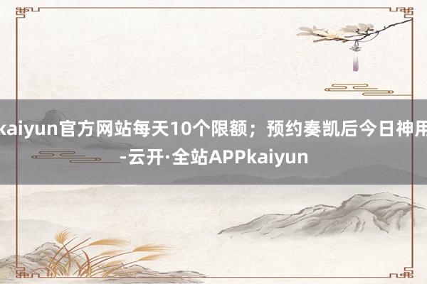 kaiyun官方网站每天10个限额；预约奏凯后今日神用-云开·全站APPkaiyun