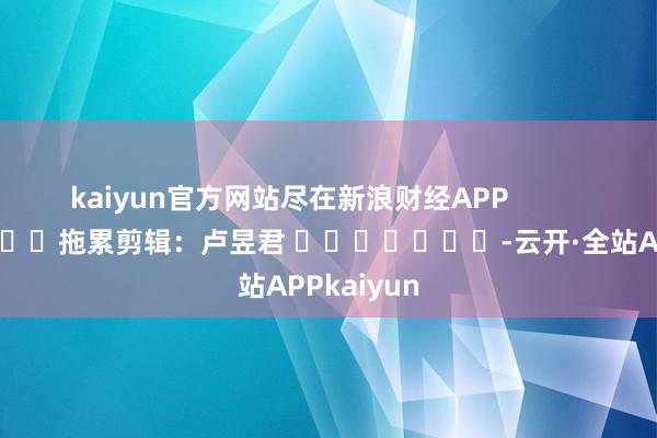 kaiyun官方网站尽在新浪财经APP 拖累剪辑:卢昱君 -云开·全站APPkaiyun