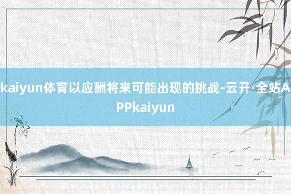 kaiyun体育以应酬将来可能出现的挑战-云开·全站APPkaiyun