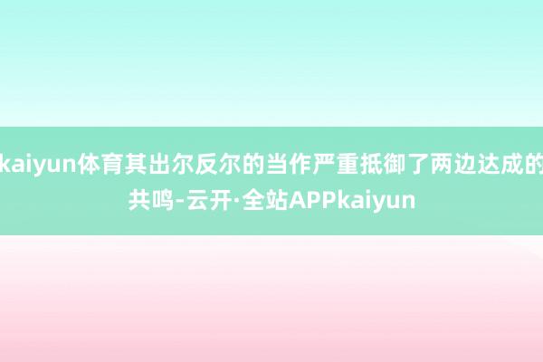 kaiyun体育其出尔反尔的当作严重抵御了两边达成的共鸣-云开·全站APPkaiyun