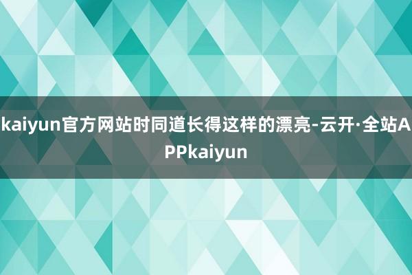 kaiyun官方网站时同道长得这样的漂亮-云开·全站APPkaiyun