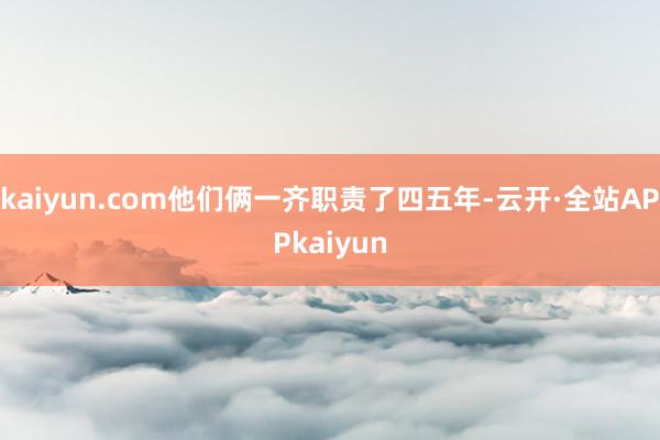 kaiyun.com他们俩一齐职责了四五年-云开·全站APPkaiyun