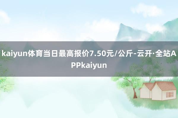 kaiyun体育当日最高报价7.50元/公斤-云开·全站APPkaiyun