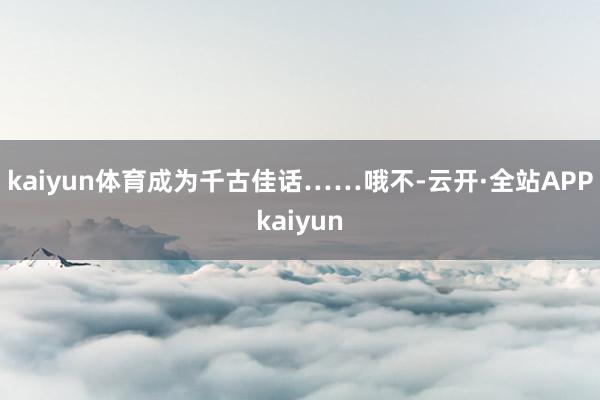 kaiyun体育成为千古佳话……哦不-云开·全站APPkaiyun