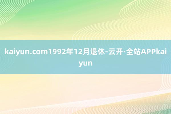 kaiyun.com1992年12月退休-云开·全站APPkaiyun