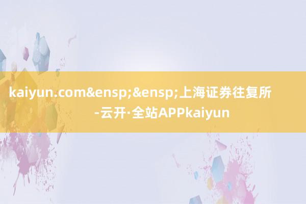 kaiyun.com&ensp;&ensp;上海证券往复所            -云开·全站APPkaiyun