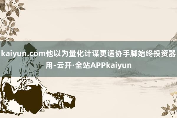 kaiyun.com他以为量化计谋更适协手脚始终投资器用-云开·全站APPkaiyun