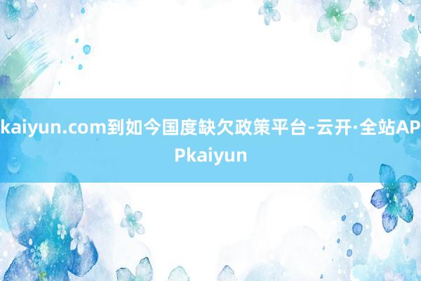 kaiyun.com到如今国度缺欠政策平台-云开·全站APPkaiyun