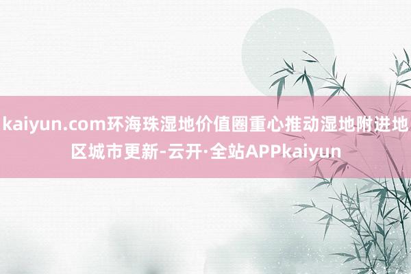 kaiyun.com环海珠湿地价值圈重心推动湿地附进地区城市更新-云开·全站APPkaiyun