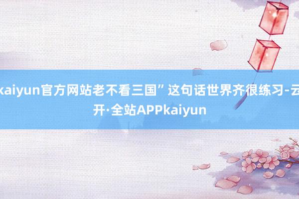 kaiyun官方网站老不看三国”这句话世界齐很练习-云开·全站APPkaiyun