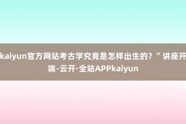 kaiyun官方网站考古学究竟是怎样出生的？”讲座开端-云开·全站APPkaiyun