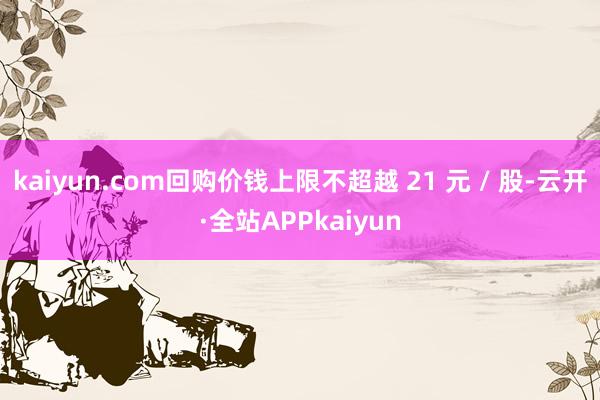 kaiyun.com回购价钱上限不超越 21 元 / 股-云开·全站APPkaiyun