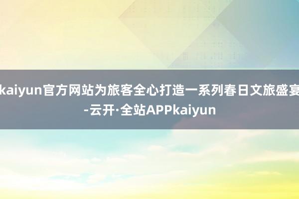 kaiyun官方网站为旅客全心打造一系列春日文旅盛宴-云开·全站APPkaiyun