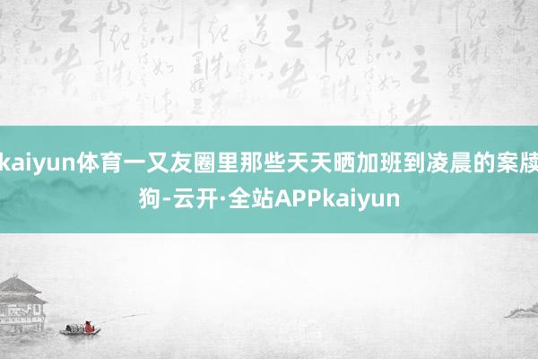 kaiyun体育一又友圈里那些天天晒加班到凌晨的案牍狗-云开·全站APPkaiyun
