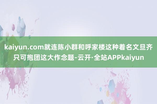 kaiyun.com就连陈小群和呼家楼这种着名文旦齐只可抱团这大作念题-云开·全站APPkaiyun