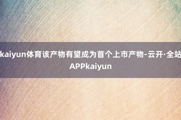 kaiyun体育该产物有望成为首个上市产物-云开·全站APPkaiyun