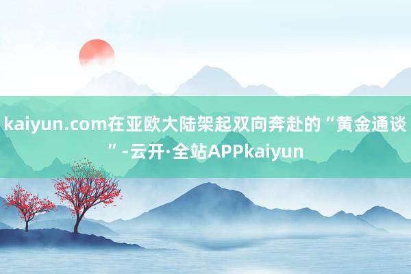 kaiyun.com在亚欧大陆架起双向奔赴的“黄金通谈”-云开·全站APPkaiyun