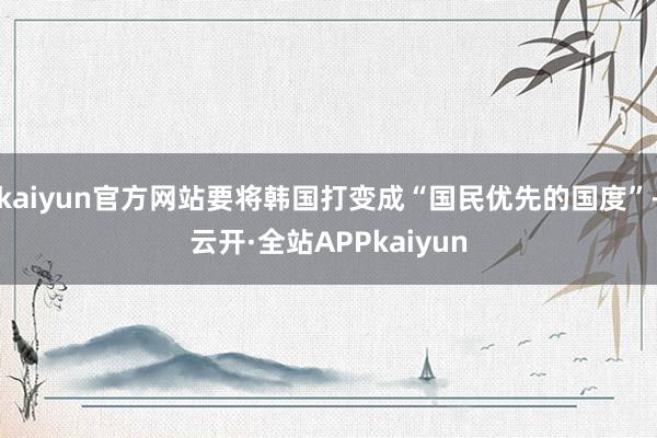 kaiyun官方网站要将韩国打变成“国民优先的国度”-云开·全站APPkaiyun