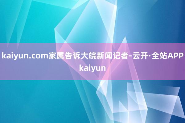 kaiyun.com家属告诉大皖新闻记者-云开·全站APPkaiyun