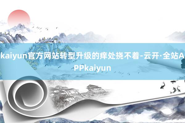 kaiyun官方网站转型升级的痒处挠不着-云开·全站APPkaiyun