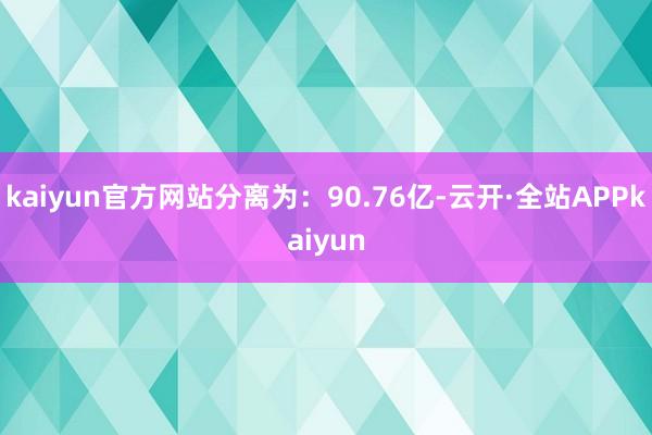 kaiyun官方网站分离为：90.76亿-云开·全站APPkaiyun