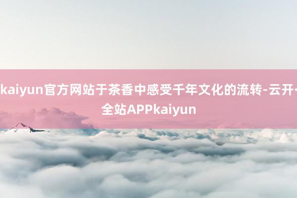 kaiyun官方网站于茶香中感受千年文化的流转-云开·全站APPkaiyun