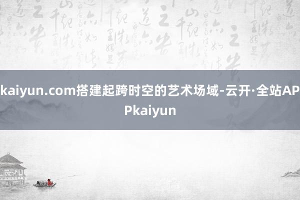 kaiyun.com搭建起跨时空的艺术场域-云开·全站APPkaiyun