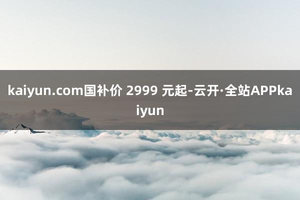 kaiyun.com国补价 2999 元起-云开·全站APPkaiyun