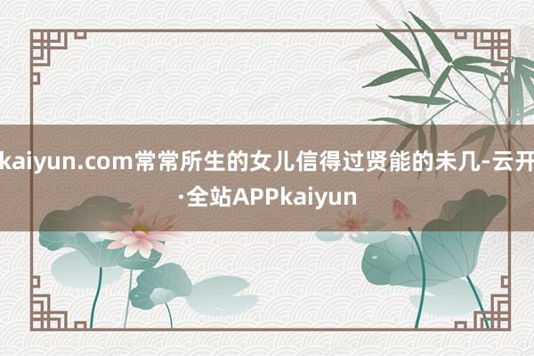 kaiyun.com常常所生的女儿信得过贤能的未几-云开·全站APPkaiyun