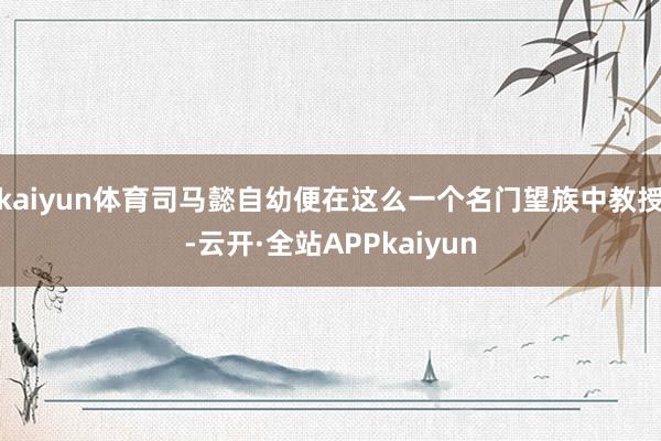 kaiyun体育司马懿自幼便在这么一个名门望族中教授-云开·全站APPkaiyun
