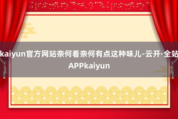 kaiyun官方网站奈何看奈何有点这种味儿-云开·全站APPkaiyun