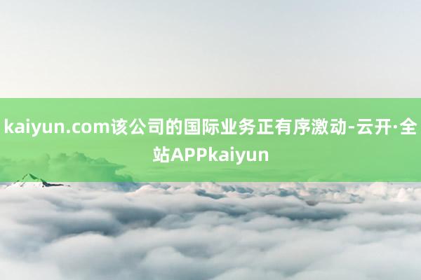 kaiyun.com该公司的国际业务正有序激动-云开·全站APPkaiyun