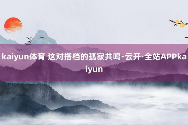 kaiyun体育 这对搭档的孤寂共鸣-云开·全站APPkaiyun