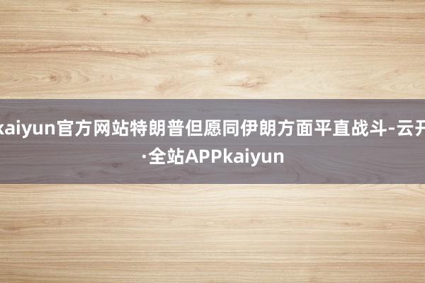 kaiyun官方网站特朗普但愿同伊朗方面平直战斗-云开·全站APPkaiyun