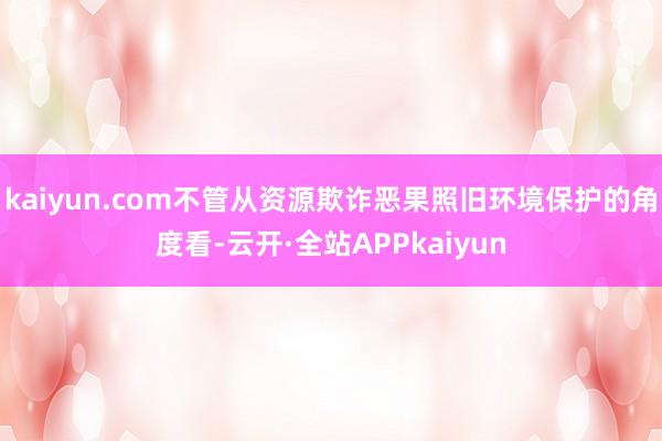 kaiyun.com不管从资源欺诈恶果照旧环境保护的角度看-云开·全站APPkaiyun